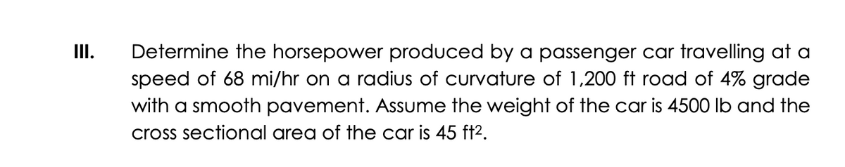 III.
Determine the horsepower produced by a passenger car travelling at a
speed of 68 mi/hr on a radius of curvature of 1,200 ft road of 4% grade
with a smooth pavement. Assume the weight of the car is 4500 lb and the
cross sectional area of the car is 45 ft².