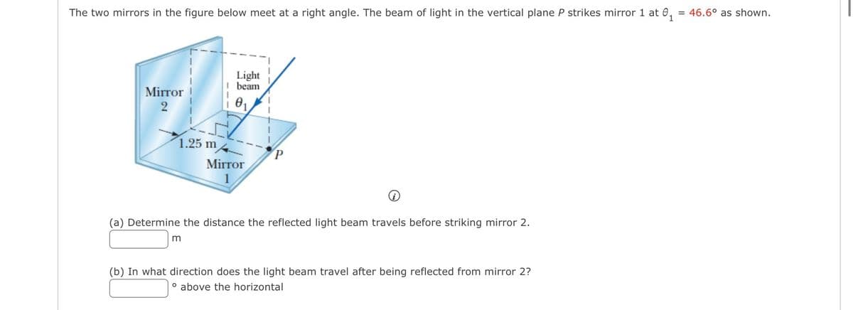 The two mirrors in the figure below meet at a right angle. The beam of light in the vertical plane P strikes mirror 1 at 0₁ = 46.6° as shown.
Mirror
2
1.25 m
Light
I beam
0₁
m
Mirror
1
P
(a) Determine the distance the reflected light beam travels before striking mirror 2.
(b) In what direction does the light beam travel after being reflected from mirror 2?
° above the horizontal