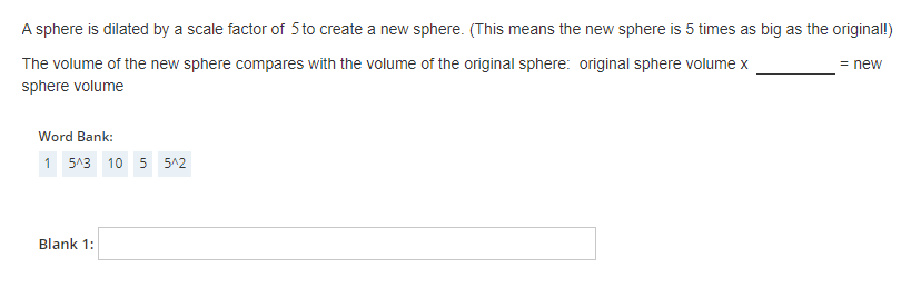 A sphere is dilated by a scale factor of 5 to create a new sphere. (This means the new sphere is 5 times as big as the original!)
The volume of the new sphere compares with the volume of the original sphere: original sphere volume x
sphere volume
Word Bank:
1 5^3 10 5 5^2
Blank 1:
= new