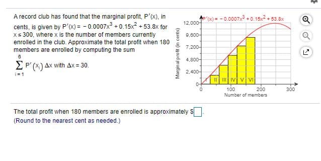 A record club has found that the marginal profit, P'(X), in
"x) = - 0.0007x + 0.15x + 53.8x
12,000-
cents, is given by P'(x) = - 0.0007x + 0.15x2 + 53.8x for
xs 300, where x is the number of members currently
enrolled in the club. Approximate the total profit when 180
members are enrolled by computing the sum
9,600-
7,200-
4,800-
EP' (X) Ax with Ax= 30.
2,400-
i= 1
I I IV v VI
100
200
300
Number of members
The total profit when 180 members are enrolled is approximately
(Round to the nearest cent as needed.)
Marginal profit (in cents)
