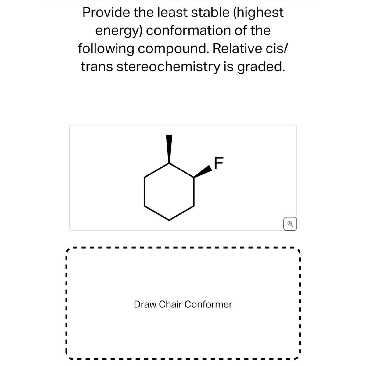 Provide the least stable (highest
energy) conformation of the
following compound. Relative cis/
trans stereochemistry is graded.
F
Draw Chair Conformer
1