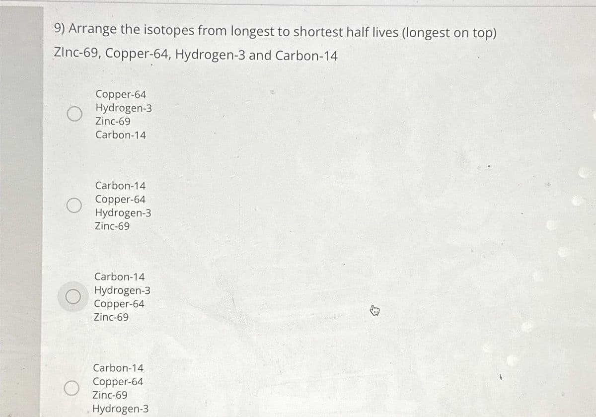 9) Arrange the isotopes from longest to shortest half lives (longest on top)
Zinc-69, Copper-64, Hydrogen-3 and Carbon-14
Copper-64
Hydrogen-3
Zinc-69
Carbon-14
Carbon-14
Copper-64
Hydrogen-3
Zinc-69
Carbon-14
Hydrogen-3
Copper-64
Zinc-69
Carbon-14
Copper-64
Zinc-69
Hydrogen-3
8