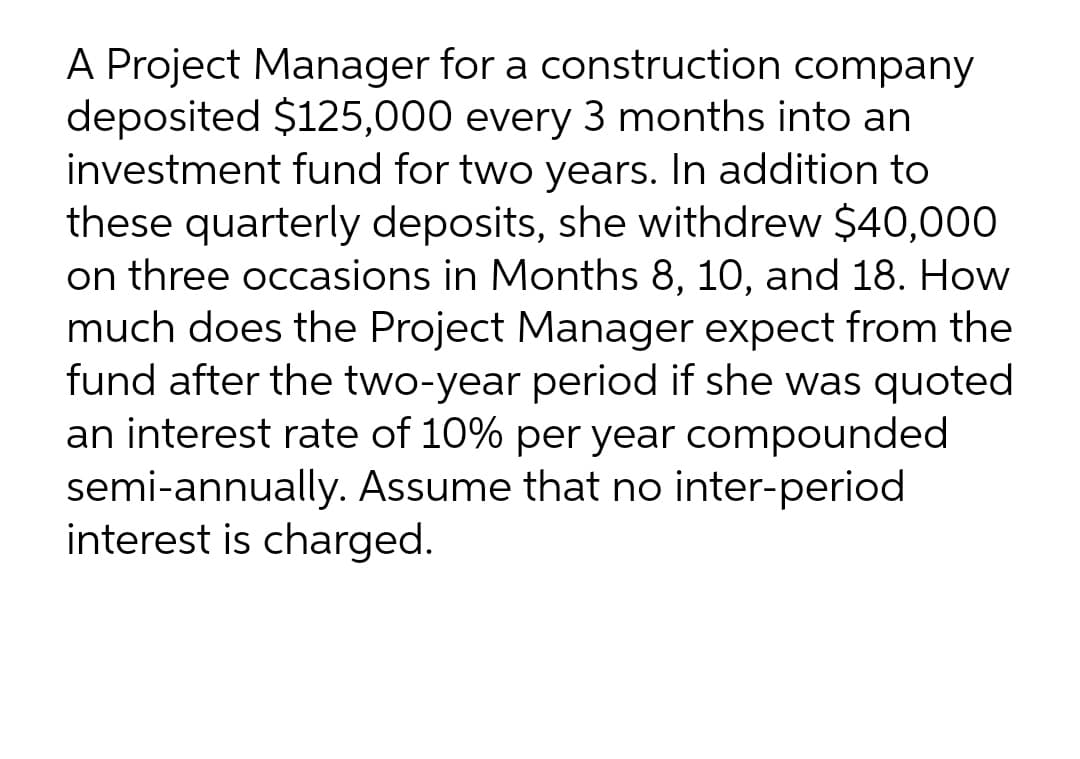 A Project Manager for a construction company
deposited $125,000 every 3 months into an
investment fund for two years. In addition to
these quarterly deposits, she withdrew $40,000
on three occasions in Months 8, 10, and 18. How
much does the Project Manager expect from the
fund after the two-year period if she was quoted
an interest rate of 10% per year compounded
semi-annually. Assume that no inter-period
interest is charged.
