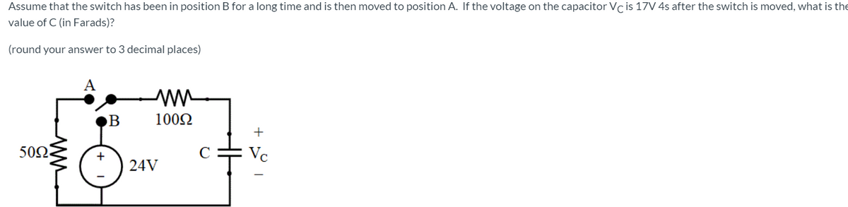 Assume that the switch has been in position B for a long time and is then moved to position A. If the voltage on the capacitor Vc is 17V 4s after the switch is moved, what is the
value of C (in Farads)?
(round your answer to 3 decimal places)
A
1002
+
502
Vc
24V
