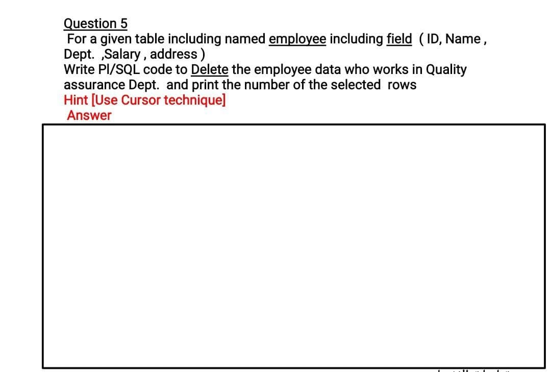 Question 5
For a given table including named employee including field ( ID, Name,
Dept. „Salary, address)
Write PI/SQL code to Delete the employee data who works in Quality
assurance Dept. and print the number of the selected rows
Hint [Use Cursor technique]
Answer
