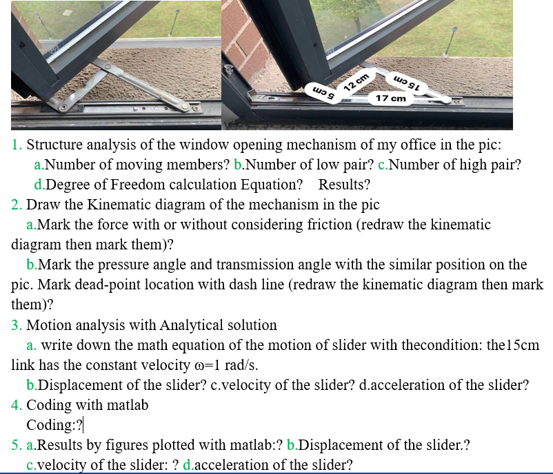 12 cm
17 cm
15cm
5cm
1. Structure analysis of the window opening mechanism of my office in the pic:
a.Number of moving members? b.Number of low pair? c.Number of high pair?
d.Degree of Freedom calculation Equation? Results?
2. Draw the Kinematic diagram of the mechanism in the pic
a.Mark the force with or without considering friction (redraw the kinematic
diagram then mark them)?
b.Mark the pressure angle and transmission angle with the similar position on the
pic. Mark dead-point location with dash line (redraw the kinematic diagram then mark
them)?
3. Motion analysis with Analytical solution
a. write down the math equation of the motion of slider with thecondition: the15cm
link has the constant velocity =1 rad/s.
b.Displacement of the slider? c.velocity of the slider? d.acceleration of the slider?
4. Coding with matlab
Coding:?|
5. a.Results by figures plotted with matlab:? b.Displacement of the slider.?
c.velocity of the slider: ? d.acceleration of the slider?
