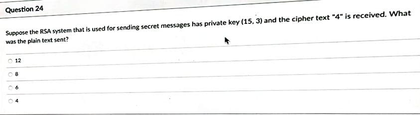 Question 24
Suppose the RSA system that is used for sending secret messages has private key (15, 3) and the cipher text "4" is received. What
was the plain text sent?
12
8
6