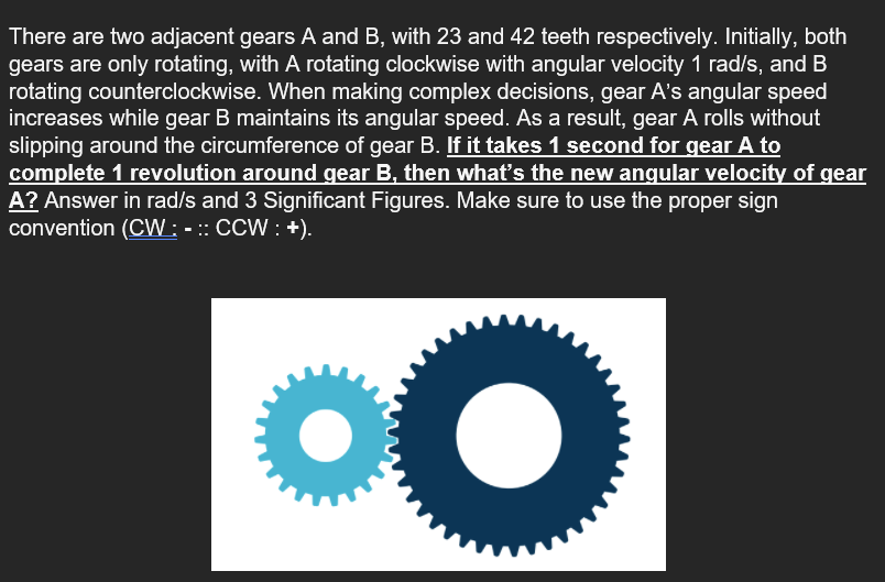 There are two adjacent gears A and B, with 23 and 42 teeth respectively. Initially, both
gears are only rotating, with A rotating clockwise with angular velocity 1 rad/s, and B
rotating counterclockwise. When making complex decisions, gear A's angular speed
increases while gear B maintains its angular speed. As a result, gear A rolls without
slipping around the circumference of gear B. If it takes 1 second for gear A to
complete 1 revolution around gear B, then what's the new angular velocity of gear
A? Answer in rad/s and 3 Significant Figures. Make sure to use the proper sign
convention (CW : - :: CCW : +).
