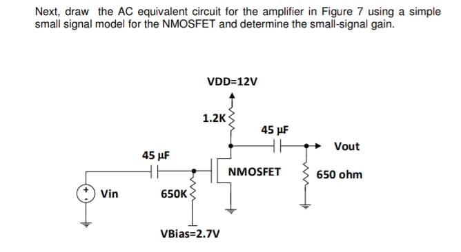 Next, draw the AC equivalent circuit for the amplifier in Figure 7 using a simple
small signal model for the NMOSFET and determine the small-signal gain.
VDD=12V
1.2K
Vout
45 μF
650 ohm
Vin
650K
VBias=2.7V
45 μF
HH
NMOSFET