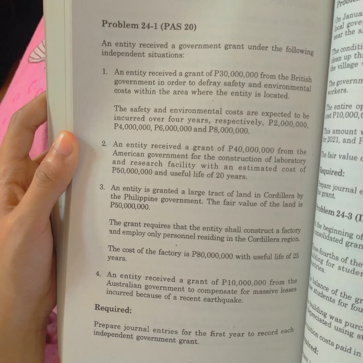 On Janua
local gover
near the s
Prepare journal entries for the first year to record each
Australian government to compensate for massive losses
baition costs paid in
The conditi
clean up th
the village
Problem 24-1 (PAS 20)
An entity received a government grant under the following
independent situations:
1. An entity received a grant of P30,000,000 from the British
government in order to defray safety and environmental
costs within the area where the entity is located.
The governm
Forkers.
The entire op
ust P10,000,C
The safety and environmental costs are expected to be
incurred over four years, respectively, P2,000,000,
P4,000,000, P6,000,000 and P8,000,000.
This amount w
2021, and F
The fair value c
2. An entity received a grant of P40,000,000 from the
American government for the construction of laboratory
and research facility with an estimated cost of
P50,000,000 and useful life of 20 years.
Bequired:
hepare journal e
be grant.
3. An entity is granted a large tract of land in Cordillera by
the Philippine government. The fair value of the land is
P50,000,000.
troblem 24-3 (I.
The grant requires that the entity shall construct a factory
and employ only personnel residing in the Cordillera region.
the beginning of
nsolidated gran
ree-fourths of the
ding for studer
untries.
The cost of the factory is P80,000,000 with useful life of 20
e balance of the gr
e students for fou
years.
4. An entity received a grant of P10,000,000 from the
building was purca
epreciated using st
incurred because of a recent earthquake.
Required:
uired:
independent government grant.
are i
