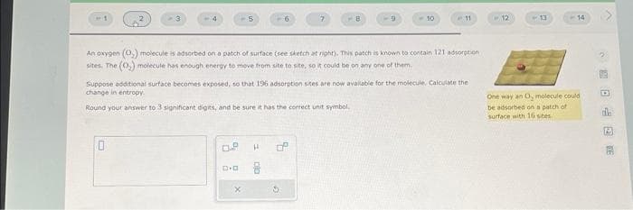 0
OP
An oxygen (0.) molecule is adsorbed on a patch of surface (see sketch at right). This patch is known to contain 121 adsorption
sites. The (0₂) molecule has enough energy to move from site to site, so it could be on any one of them.
D.O
Suppose additional surface becomes exposed, so that 196 adsorption sites are now available for the molecule. Calculate the
change in entropy.
Round your answer to 3 significant digits, and be sure it has the correct unit symbol.
H
Do
7
8
8
S
10
11
12
13
14
One way an O, molecule could
be adsorbed on a patch of
surface with 16 stes
D
5