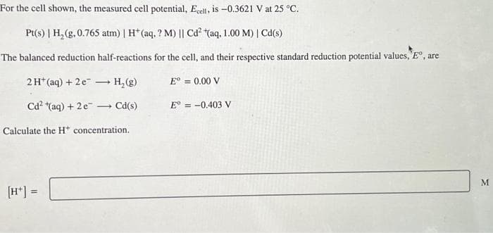 For the cell shown, the measured cell potential, Ecell, is -0.3621 V at 25 °C.
Pt(s) | H₂(g, 0.765 atm) | H* (aq, ? M) || Cd² (aq, 1.00 M) | Cd(s)
The balanced reduction half-reactions for the cell, and their respective standard reduction potential values, Eº, are
2 H+ (aq) + 2e
Cd²+(aq) + 2 e
H₂(g)
+ Cd(s)
Calculate the H* concentration.
[H+] =
Eº = 0.00 V
E° = -0.403 V
M