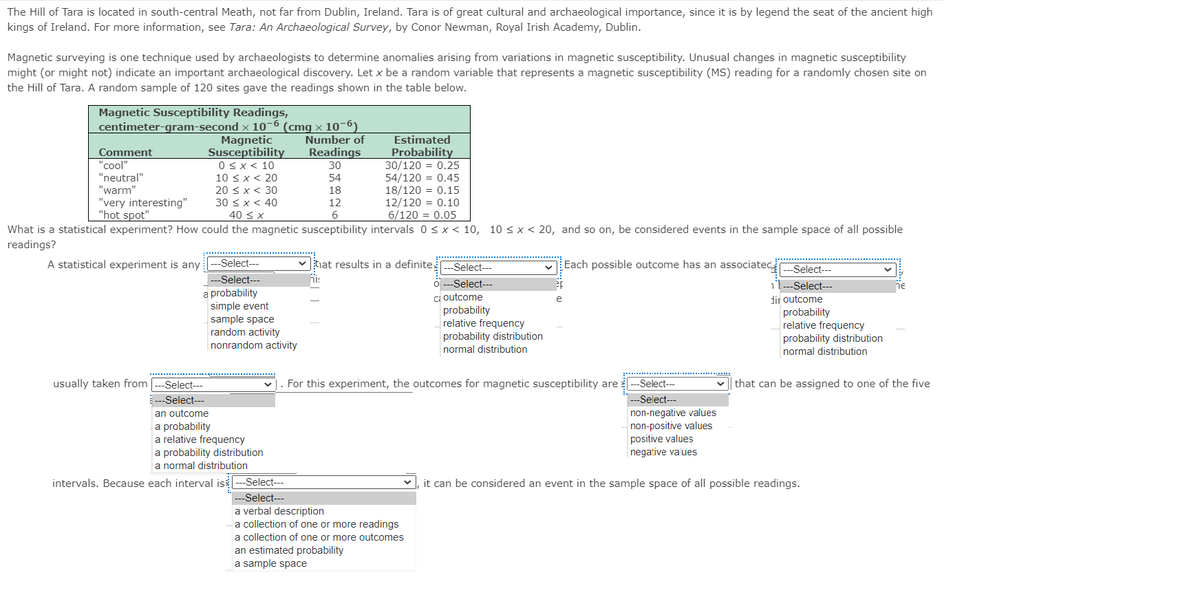 The Hill of Tara is located in south-central Meath, not far from Dublin, Ireland. Tara is of great cultural and archaeological importance, since it is by legend the seat of the ancient high
kings of Ireland. For more information, see Tara: An Archaeological Survey, by Conor Newman, Royal Irish Academy, Dublin.
Magnetic surveying is one technique used by archaeologists to determine anomalies arising from variations in magnetic susceptibility. Unusual changes in magnetic susceptibility
might (or might not) indicate an important archaeological discovery. Let x be a random variable that represents a magnetic susceptibility (MS) reading for a randomly chosen site on
the Hill of Tara. A random sample of 120 sites gave the readings shown in the table below.
Magnetic Susceptibility Readings,
centimeter-gram-second x 10-6 (cmg x 10-6)
Magnetic
Susceptibility
Number of
Estimated
Probability
30/120 = 0.25
54/120 = 0.45
18/120 = 0.15
12/120 = 0.10
6/120 = 0.05
Comment
Readings
"cool"
"neutral"
"warm"
0<x< 10
10 < x < 20
20 < x < 30
30 < x < 40
40 < x
30
54
18
"very interesting"
"hot spot"
12
What is a statistical experiment? How could the magnetic susceptibility intervals 0 <x < 10, 10 < x < 20, and so on, be considered events in the sample space of all possible
readings?
A statistical experiment is any
-Select---
v hat results in a definite
-Select---
Each possible outcome has an associated,
-Select---
--Select---
ןח
Select---
-Select---
a probability
simple event
sample space
random activity
nonrandom activity
ci outcome
probability
relative frequency
probability distribution
normal distribution
dir outcome
probability
relative frequency
probability distribution
normal distribution
For this experiment, the outcomes for magnetic susceptibility are-Select--
---Select--
usually taken from
Select---
that can be assigned to one of the five
---Select---
an outcome
a probability
a relative frequency
a probability distribution
a normal distribution
non-negative values
non-positive values
positive values
negative values
intervals. Because each interval is
Select---
it can be considered an event in the sample space of all possible readings.
--Select---
a verbal description
a collection of one or more readings
a collection of one or more outcomes
an estimated probability
a sample space
