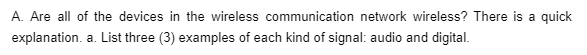 A. Are all of the devices in the wireless communication network wireless? There is a quick
explanation. a. List three (3) examples of each kind of signal: audio and digital.