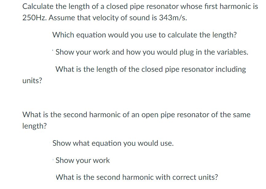 Calculate the length of a closed pipe resonator whose first harmonic is
250HZ. Assume that velocity of sound is 343m/s.
Which equation would you use to calculate the length?
* Show your work and how you would plug in the variables.
What is the length of the closed pipe resonator including
units?
What is the second harmonic of an open pipe resonator of the same
length?
Show what equation you would use.
Show your work
What is the second harmonic with correct units?
