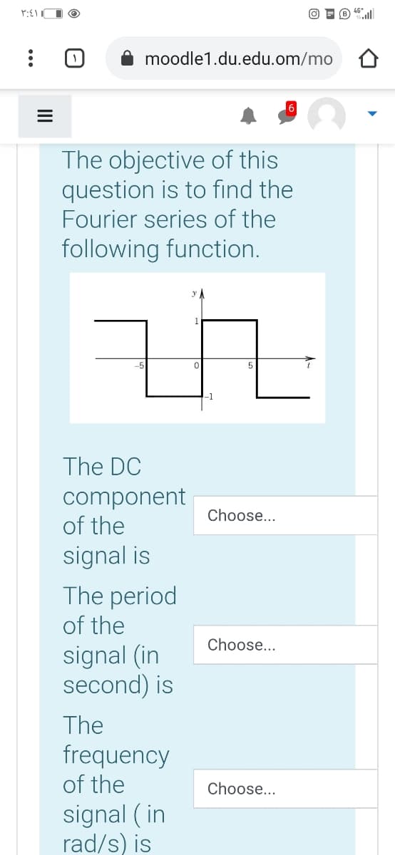 moodle1.du.edu.om/mo
The objective of this
question is to find the
Fourier series of the
following function.
5
The DC
component
of the
Choose...
signal is
The period
of the
Choose...
signal (in
second) is
The
frequency
of the
Choose...
signal ( in
rad/s) is
