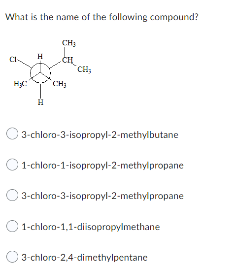What is the name of the following compound?
H3C
H
H
CH3
CH
CH3
CH3
3-chloro-3-isopropyl-2-methylbutane
1-chloro-1-isopropyl-2-methylpropane
3-chloro-3-isopropyl-2-methylpropane
1-chloro-1,1-diisopropylmethane
3-chloro-2,4-dimethylpentane