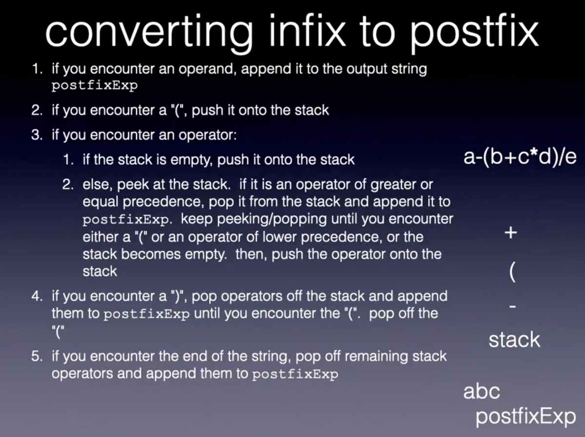 converting infix to postfix
1. if you encounter an operand, append it to the output string
postfixExp
2. if you encounter a "(", push it onto the stack
3. if you encounter an operator:
1. if the stack is empty, push it onto the stack
a-(b+c*d)/e
2. else, peek at the stack. if it is an operator of greater or
equal precedence, pop it from the stack and append it to
postfixExp. keep peeking/popping until you encounter
either a "(" or an operator of lower precedence, or the
stack becomes empty. then, push the operator onto the
stack
(
4. if you encounter a ")", pop operators off the stack and append
them to postfixExp until you encounter the "(". pop off the
"("
stack
5. if you encounter the end of the string, pop off remaining stack
operators and append them to postfixExp
abc
postfixExp
