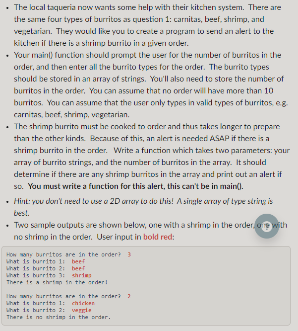 The local taqueria now wants some help with their kitchen system. There are
the same four types of burritos as question 1: carnitas, beef, shrimp, and
vegetarian. They would like you to create a program to send an alert to the
kitchen if there is a shrimp burrito in a given order.
Your main() function should prompt the user for the number of burritos in the
order, and then enter all the burrito types for the order. The burrito types
should be stored in an array of strings. You'll also need to store the number of
burritos in the order. You can assume that no order will have more than 10
burritos. You can assume that the user only types in valid types of burritos, e.g.
carnitas, beef, shrimp, vegetarian.
• The shrimp burrito must be cooked to order and thus takes longer to prepare
than the other kinds. Because of this, an alert is needed ASAP if there is a
shrimp burrito in the order. Write a function which takes two parameters: your
array of burrito strings, and the number of burritos in the array. It should
determine if there are any shrimp burritos in the array and print out an alert if
so. You must write a function for this alert, this can't be in main().
Hint: you don't need to use a 2D array to do this! A single array of type string is
best.
Two sample outputs are shown below, one with a shrimp in the order, one with
no shrimp in the order. User input in bold red:
How many burritos are in the order? 3
What is burrito 1: beef
What is burrito 2: beef
What is burrito 3: shrimp
There is a shrimp in the order!
How many burritos are in the order? 2
What is burrito 1: chicken
What is burrito 2: veggie
There is no shrimp in the order.
