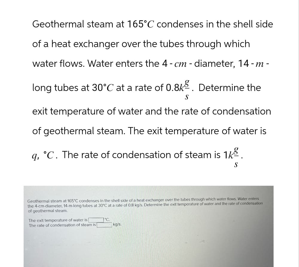 Geothermal steam at 165°C condenses in the shell side
of a heat exchanger over the tubes through which
water flows. Water enters the 4 - cm - diameter, 14-m-
long tubes at 30°C at a rate of 0.8k. Determine the
S
exit temperature of water and the rate of condensation
of geothermal steam. The exit temperature of water is
q, °C. The rate of condensation of steam is 1.
S
Geothermal steam at 165°C condenses in the shell side of a heat exchanger over the tubes through which water flows. Water enters
the 4-cm-diameter, 14-m-long tubes at 30°C at a rate of 0.8 kg/s. Determine the exit temperature of water and the rate of condensation
of geothermal steam.
The exit temperature of water is [
°C
The rate of condensation of steam is
kg/s.
