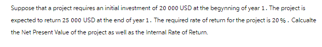 Suppose that a project requires an initial investment of 20 000 USD at the begynning of year 1. The project is
expected to return 25 000 USD at the end of year 1. The required rate of return for the project is 20%. Calcualte
the Net Present Value of the project as well as the Internal Rate of Return.
