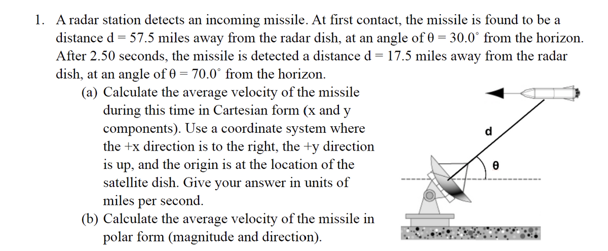 1. A radar station detects an incoming missile. At first contact, the missile is found to be a
distance d = 57.5 miles away from the radar dish, at an angle of 0 = 30.0° from the horizon.
After 2.50 seconds, the missile is detected a distance d = 17.5 miles away from the radar
dish, at an angle of 0 = 70.0° from the horizon.
(a) Calculate the average velocity of the missile
during this time in Cartesian form (x and y
components). Use a coordinate system where
the +x direction is to the right, the +y direction
is up, and the origin is at the location of the
satellite dish. Give your answer in units of
miles per second.
(b) Calculate the average velocity of the missile in
polar form (magnitude and direction).
0