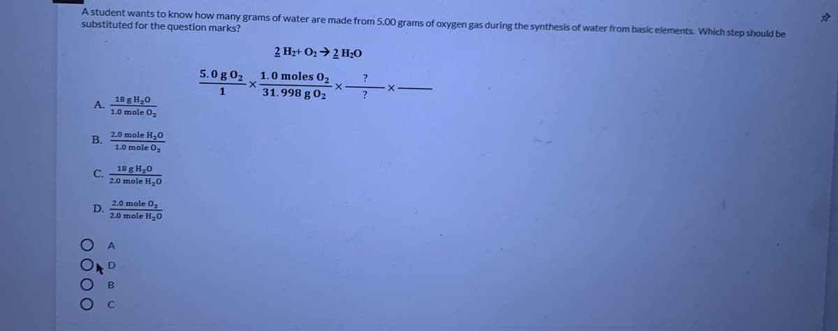 A student wants to know how many grams of water are made from 5.00 grams of oxygen gas during the synthesis of water from basic elements. Which step should be
substituted for the question marks?
2 Hz+ O2→ 2 H,O
5.0 g 02
1.0 moles O2
1
31.998 g 02
18 g H,0
А.
1.0 mole 02
2.0 mole H20
В.
1.0 mole 0,
18 g H20
С.
2.0 mole H20
2.0 mole 02
D.
2.0 mole H20
