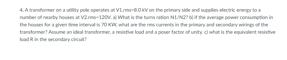 4. A transformer on a utility pole operates at V1,rms-8.0 kV on the primary side and supplies electric energy to a
number of nearby houses at V2.rms=120V. a) What is the turns ration N1/N2? b) if the average power consumption in
the houses for a given time interval is 70 KW, what are the rms currents in the primary and secondary wirings of the
transformer? Assume an ideal transformer, a resistive load and a poser factor of unity. c) what is the equivalent resistive
load R in the secondary circuit?