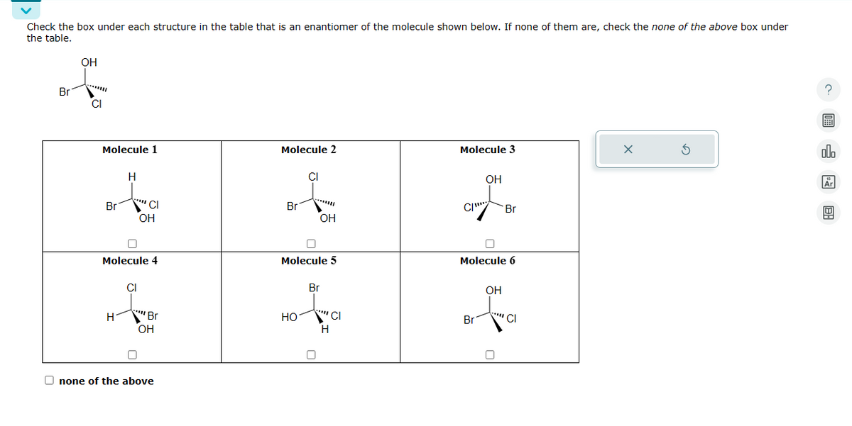 Check the box under each structure in the table that is an enantiomer of the molecule shown below. If none of them are, check the none of the above box under
the table.
Br
of
OH
CI
Molecule 1
Molecule 2
Molecule 3
Br
H
CI
OH
CI
OH
Br
C/
Br
OH
Molecule 4
Molecule 5
Molecule 6
CI
Br
OH
Η
Br
HO
CI
Br
CI
OH
none of the above
?
alb
Ar