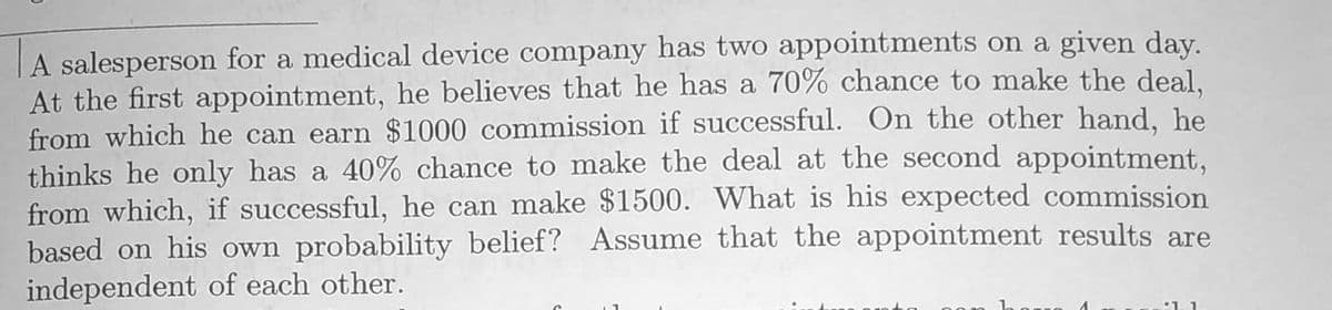 |A salesperson for a medical device company has two appointments on a given day.
At the first appointment, he believes that he has a 70% chance to make the deal.
from which he can earn $1000 commission if successful. On the other hand, he
thinks he only has a 40% chance to make the deal at the second appointment,
from which, if successful, he can make $1500. What is his expected commission
based on his own probability belief? Assume that the appointment results are
independent of each other.
:1. 1

