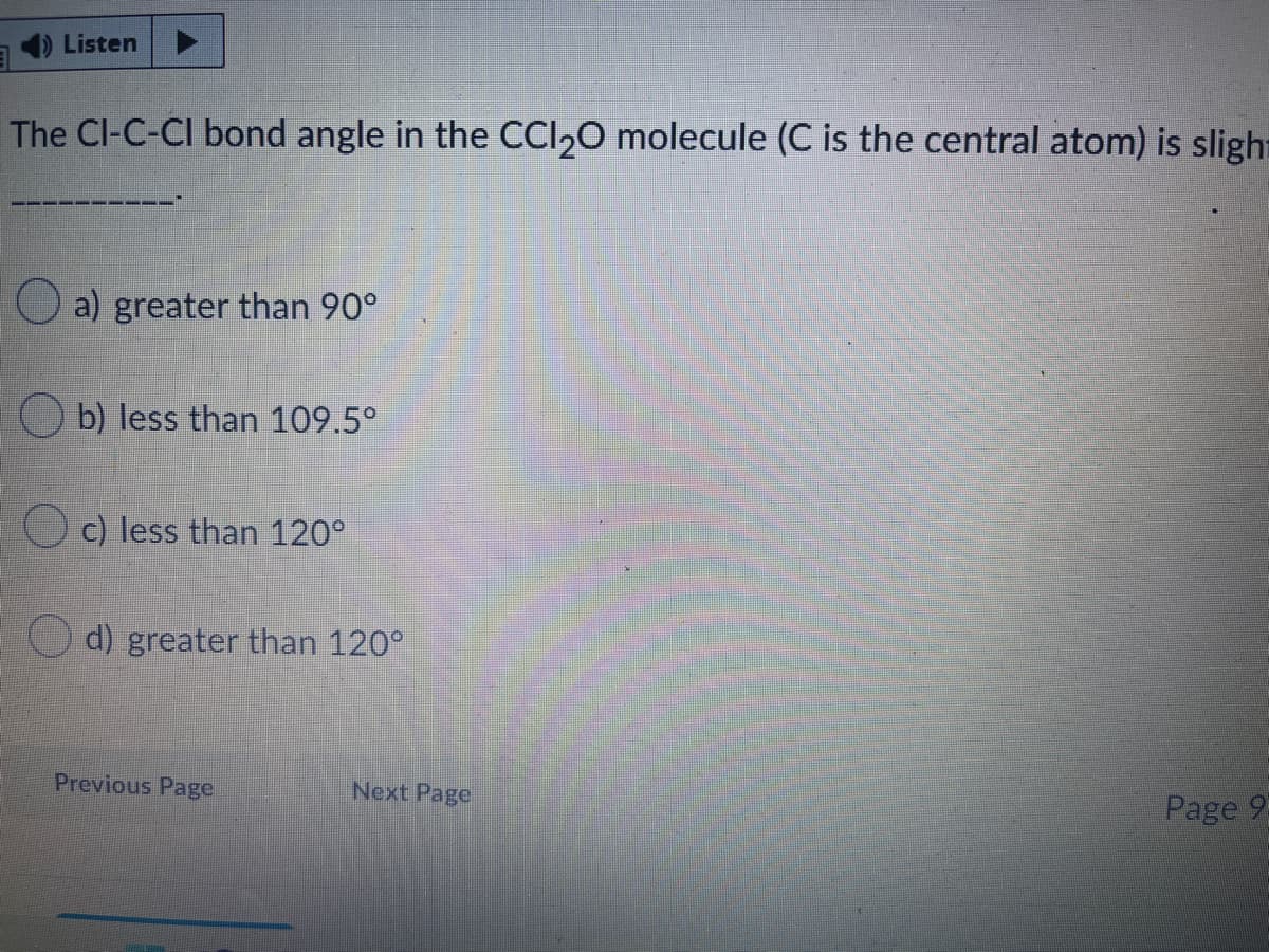 1) Listen
The Cl-C-CI bond angle in the CCI,0 molecule (C is the central atom) is slight
O a) greater than 90°
b) less than 109.5°
Oc) less than 120°
d) greater than 120°
Previous Page
Next Page
Page 93
