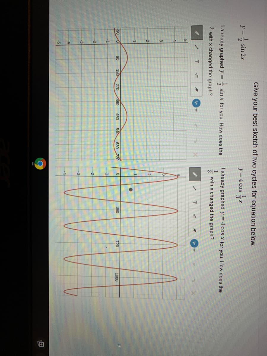 Give your best sketch of two cycles for equation below.
y =
- sin 2x
y = 4 cos x
I already graphed y =
1
sin x for you. How does the
I already graphed y = 4 cos X for you. How does the
2 with x changed the graph?
1
with x changed the graph?
3
T
51
-90
90
180
270
360
450
540
630
720
360
720
1080
