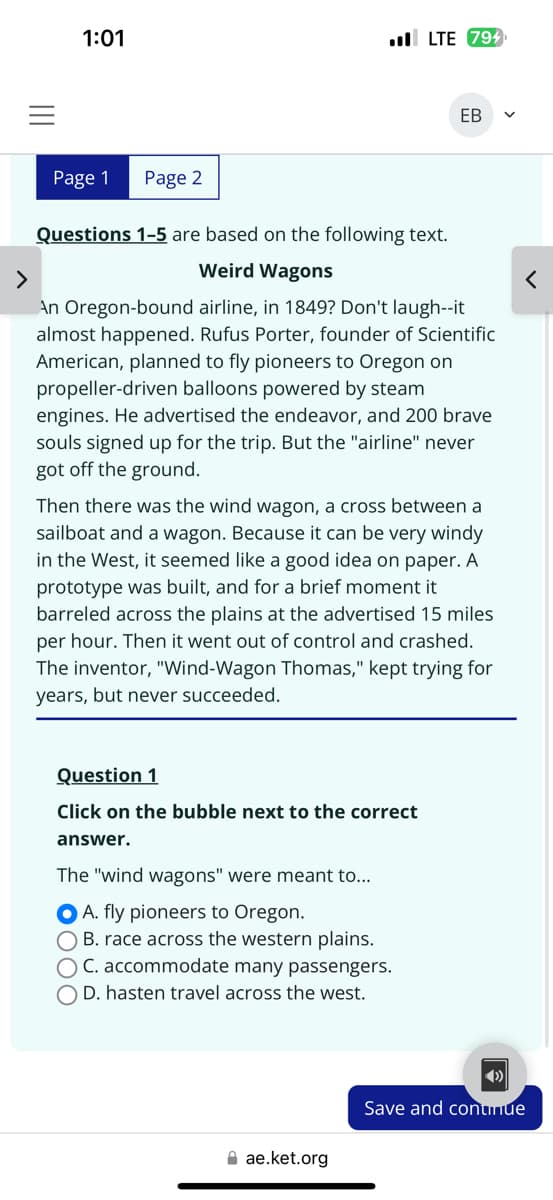 1:01
. LTE 794
EB
>
Page 1 Page 2
Questions 1-5 are based on the following text.
Weird Wagons
An Oregon-bound airline, in 1849? Don't laugh--it
almost happened. Rufus Porter, founder of Scientific
American, planned to fly pioneers to Oregon on
propeller-driven balloons powered by steam
engines. He advertised the endeavor, and 200 brave
souls signed up for the trip. But the "airline" never
got off the ground.
Then there was the wind wagon, a cross between a
sailboat and a wagon. Because it can be very windy
in the West, it seemed like a good idea on paper. A
prototype was built, and for a brief moment it
barreled across the plains at the advertised 15 miles
per hour. Then it went out of control and crashed.
The inventor, "Wind-Wagon Thomas," kept trying for
years, but never succeeded.
Question 1
Click on the bubble next to the correct
answer.
The "wind wagons" were meant to...
000
A. fly pioneers to Oregon.
OB. race across the western plains.
C. accommodate many passengers.
O D. hasten travel across the west.
ae.ket.org
Save and continue
<