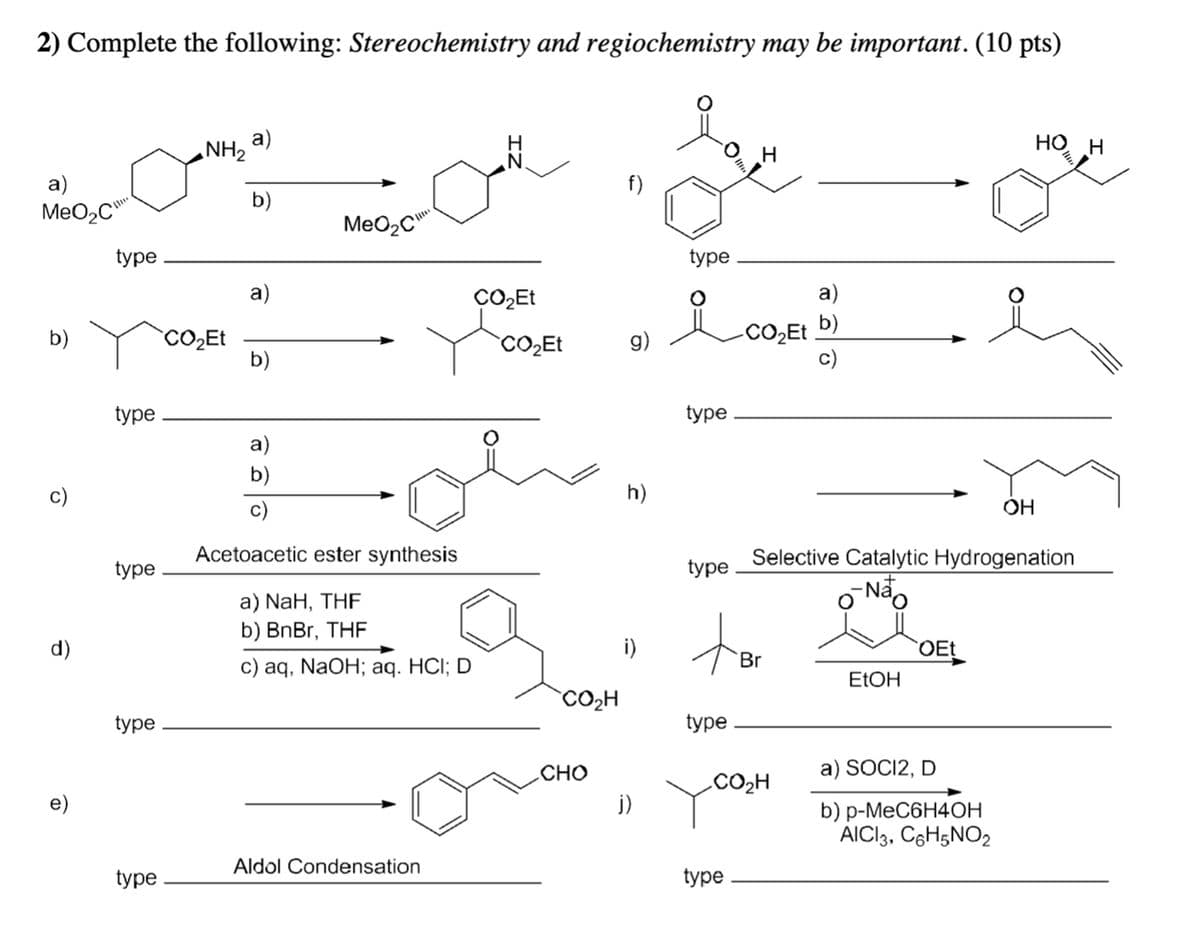 2) Complete the following: Stereochemistry and regiochemistry may be important. (10 pts)
a)
MeO₂C
b)
c)
d)
e)
type
type
type
type
type
NH, a)
b)
CO₂Et
a)
b)
MeO₂C
a)
b)
c)
Acetoacetic ester synthesis
a) NaH, THF
b) BnBr, THF
c) aq, NaOH; aq. HCI; D
Aldol Condensation
IZ
CO₂Et
CO₂Et
O
CO₂H
CHO
f)
g)
h)
i)
j)
type
type
type
O
type
H
type
a)
CO,Et b)
c)
tor
Br
CO₂H
Selective Catalytic Hydrogenation
-Não
ol
EtOH
OEt
O
a) SOCI2, D
b) p-MeC6H4OH
AICI3, C6H5NO2₂
OH
HO H