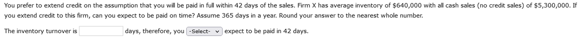 You prefer to extend credit on the assumption that you will be paid in full within 42 days of the sales. Firm X has average inventory of $640,000 with all cash sales (no credit sales) of $5,300,000. If
you extend credit to this firm, can you expect to be paid on time? Assume 365 days in a year. Round your answer to the nearest whole number.
The inventory turnover is
days, therefore, you -Select-
expect to be paid in 42 days.
