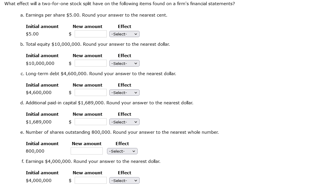 What effect will a two-for-one stock split have on the following items found on a firm's financial statements?
a. Earnings per share $5.00. Round your answer to the nearest cent.
Initial amount
$5.00
$
b. Total equity $10,000,000. Round your answer to the nearest dollar.
Initial amount
$
New amount
Initial amount
$4,000,000
New amount
$10,000,000
c. Long-term debt $4,600,000. Round your answer to the nearest dollar.
Effect
$
New amount
Effect
Initial amount
$4,600,000
$
d. Additional paid-in capital $1,689,000. Round your answer to the nearest dollar.
Effect
New amount
$
New amount
-Select-
Effect
New amount
Initial amount
$1,689,000
e. Number of shares outstanding 800,000. Round your answer to the nearest whole number.
Initial amount
800,000
f. Earnings $4,000,000. Round your answer to the nearest dollar.
Effect
-Select-
-Select-
-Select-
Effect
-Select-
-Select-