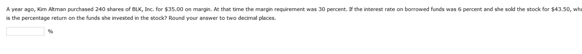 A year ago, Kim Altman purchased 240 shares of BLK, Inc. for $35.00 on margin. At that time the margin requirement was 30 percent. If the interest rate on borrowed funds was 6 percent and she sold the stock for $43.50, wha
is the percentage return on the funds she invested in the stock? Round your answer to two decimal places.
%
