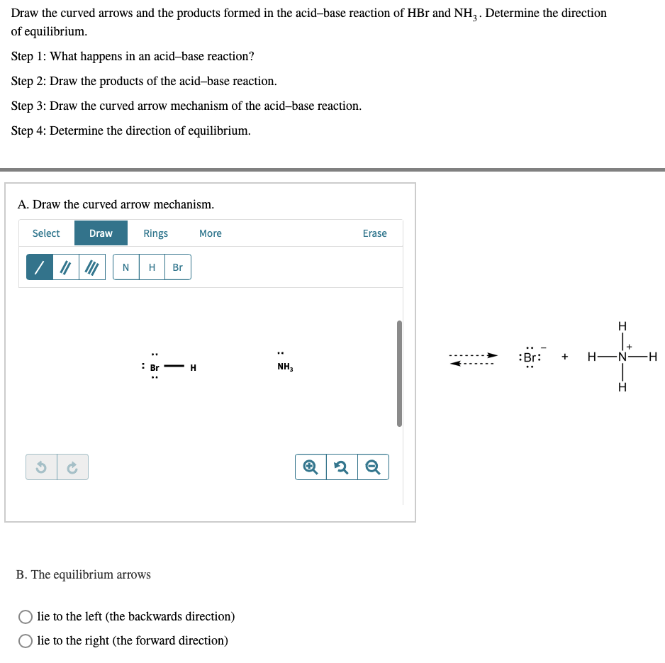 Draw the curved arrows and the products formed in the acid-base reaction of HBr and NH3. Determine the direction
of equilibrium.
Step 1: What happens in an acid-base reaction?
Step 2: Draw the products of the acid-base reaction.
Step 3: Draw the curved arrow mechanism of the acid-base reaction.
Step 4: Determine the direction of equilibrium.
A. Draw the curved arrow mechanism.
Select
Draw
Rings
More
Erase
||||
N H Br
H
: Br
B. The equilibrium arrows
H
lie to the left (the backwards direction)
lie to the right (the forward direction)
..
NH3
Q 2 Q
-I
+
:Br: + H-N-H
H