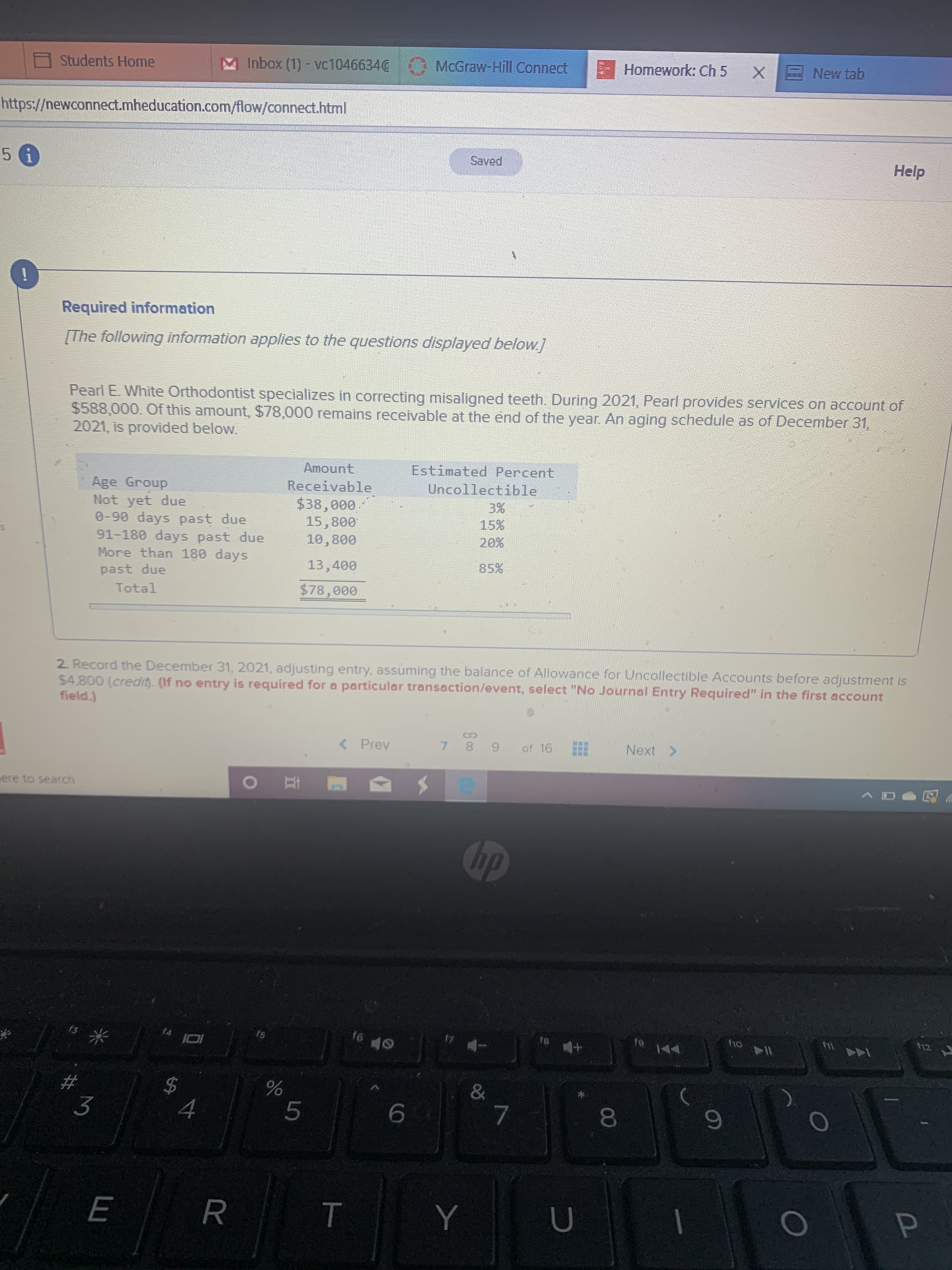 Students Home
Inbox (1) - vc1046634@
McGraw-Hill Connect
Homework: Ch 5
New tab
https://newconnect.mheducation.com/flow/connect.html
5 6
Saved
Help
Required information
[The following information applies to the questions displayed below.]
Pearl E. White Orthodontist specializes in correcting misaligned teeth. During 2021, Pearl provides services on account of
$588,000. Of this amount, $78,000 remains receivable at the end of the year. An aging schedule as of December 31,
2021, is provided below.
Amount
Estimated Percent
Receivable
$38,000
15,800
10,800
Uncollectible
Age Group
Not yet due
0-90 days past due
91-180 days past due
More than 180 days
past due
3%
15%
20%
13,400
85%
Total
$78,000
2 Record the December 31, 2021, adjusting entry, assuming the balance of Allowance for Uncollectible Accounts before adjustment is
$4,800 (credit. (If no entry is required for a particular transaction/event, select "No Journal Entry Required" in the first account
field.)
< Prev
7 8 9
of 16
E Next >
ere to search
hp
s米
fs
f6
f1o
fii
112
17
f8
&
3
00
%24
