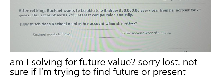 After retiring, Rachael wants to be able to withdraw $30,000.00 every year from her account for 29
years. Her account earns 7% interest compounded annually.
How much does Rachael need in her account when she retires?
Rachael needs to have
in her account when she retires.
am I solving for future value? sorry lost. not
sure if I'm trying to find future or present
