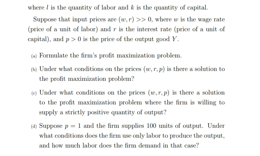 where l is the quantity of labor and k is the quantity of capital.
Suppose that input prices are (w, r) >> 0, where w is the wage rate
(price of a unit of labor) and r is the interest rate (price of a unit of
capital), and p > 0 is the price of the output good Y.
(a) Formulate the firm's profit maximization problem.
(b) Under what conditions on the prices (w, r,p) is there a solution to
the profit maximization problem?
(c) Under what conditions on the prices (w, r, p) is there a solution
to the profit maximization problem where the firm is willing to
supply a strictly positive quantity of output?
(d) Suppose p
what conditions does the firm use only labor to produce the output,
= 1 and the firm supplies 100 units of output. Under
and how much labor does the firm demand in that case?
