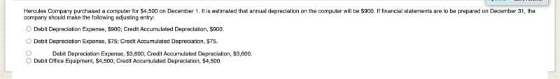 Hercules Company purchased a computer for $4,500 on December 1. It is estimated that annual depreciation on the computer will be $900. If financial statements are to be prepared on December 31, the
company should make the following adjusting entry:
O Debit Depreciation Expense, $900; Credit Accumulated Depreciation, $900.
0 00
O Debit Depreciation Expense, $75; Credit Accumulated Depreciation, $75.
Debit Depreciation Expense, $3,600; Credit Accumulated Depreciation, $3,600.
Debit Office Equipment, $4,500; Credit Accumulated Depreciation, $4,500.