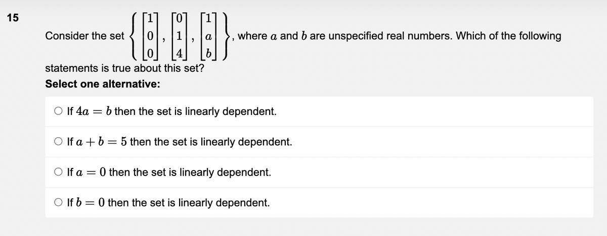 15
Consider the set
statements is true about this set?
Select one alternative:
(E..]}
b
○ If 4a =
O If a =
a where a and b are unspecified real numbers. Which of the following
b then the set is linearly dependent.
Olf a+b=5 then the set is linearly dependent.
0 then the set is linearly dependent.
O If b=0 then the set is linearly dependent.
"