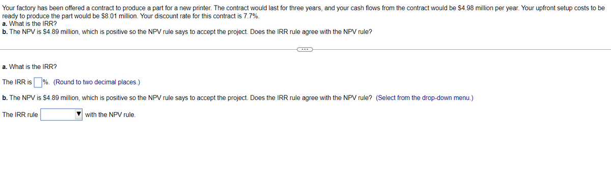 Your factory has been offered a contract to produce a part for a new printer. The contract would last for three years, and your cash flows from the contract would be $4.98 million per year. Your upfront setup costs to be
ready to produce the part would be $8.01 million. Your discount rate for this contract is 7.7%.
a. What is the IRR?
b. The NPV is $4.89 million, which is positive so the NPV rule says to accept the project. Does the IRR rule agree with the NPV rule?
a. What is the IRR?
The IRR is%. (Round to two decimal places.)
b. The NPV is $4.89 million, which is positive so the NPV rule says to accept the project. Does the IRR rule agree with the NPV rule? (Select from the drop-down menu.)
The IRR rule
C---
with the NPV rule.