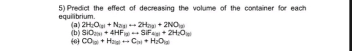 5) Predict the effect of decreasing the volume of the container for each
equilibrium.
(a) 2H2O(g) + Nzg) → 2H29) + 2NO)
(b) SiOzs) + 4HF- SIF49) + 2H2Oa)
(e} COa) + Hzig) + Cs) + HzO(g)
