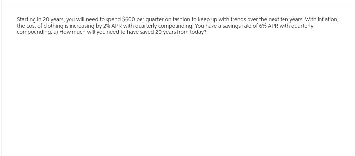 Starting in 20 years, you will need to spend $600 per quarter on fashion to keep up with trends over the next ten years. With inflation,
the cost of clothing is increasing by 2% APR with quarterly compounding. You have a savings rate of 6% APR with quarterly
compounding. a) How much will you need to have saved 20 years from today?