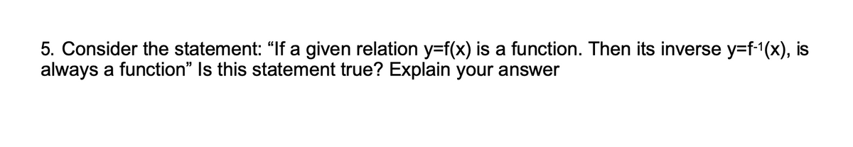 5. Consider the statement: "If a given relation y=f(x) is a function. Then its inverse y=f-¹(x), is
always a function" Is this statement true? Explain your answer