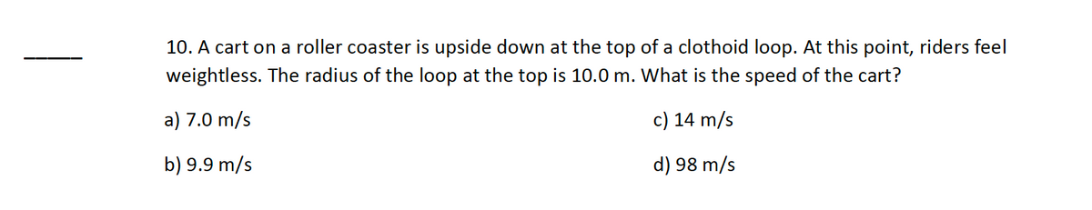 10. A cart on a roller coaster is upside down at the top of a clothoid loop. At this point, riders feel
weightless. The radius of the loop at the top is 10.0 m. What is the speed of the cart?
a) 7.0 m/s
c) 14 m/s
b) 9.9 m/s
d) 98 m/s