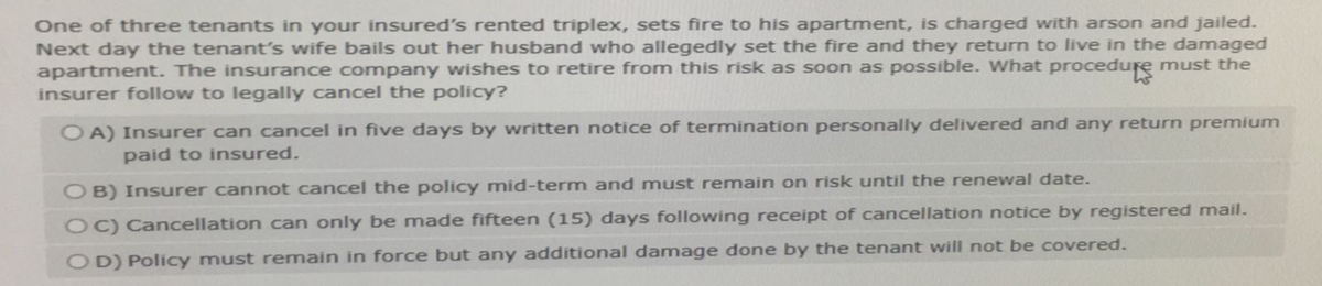 One of three tenants in your insured's rented triplex, sets fire to his apartment, is charged with arson and jailed.
Next day the tenant's wife bails out her husband who allegedly set the fire and they return to live in the damaged
apartment. The insurance company wishes to retire from this risk as soon as possible. What procedure must the
insurer follow to legally cancel the policy?
OA) Insurer can cancel in five days by written notice of termination personally delivered and any return premium
paid to insured.
OB) Insurer cannot cancel the policy mid-term and must remain on risk until the renewal date.
OC) Cancellation can only be made fifteen (15) days following receipt of cancellation notice by registered mail.
OD) Policy must remain in force but any additional damage done by the tenant will not be covered.