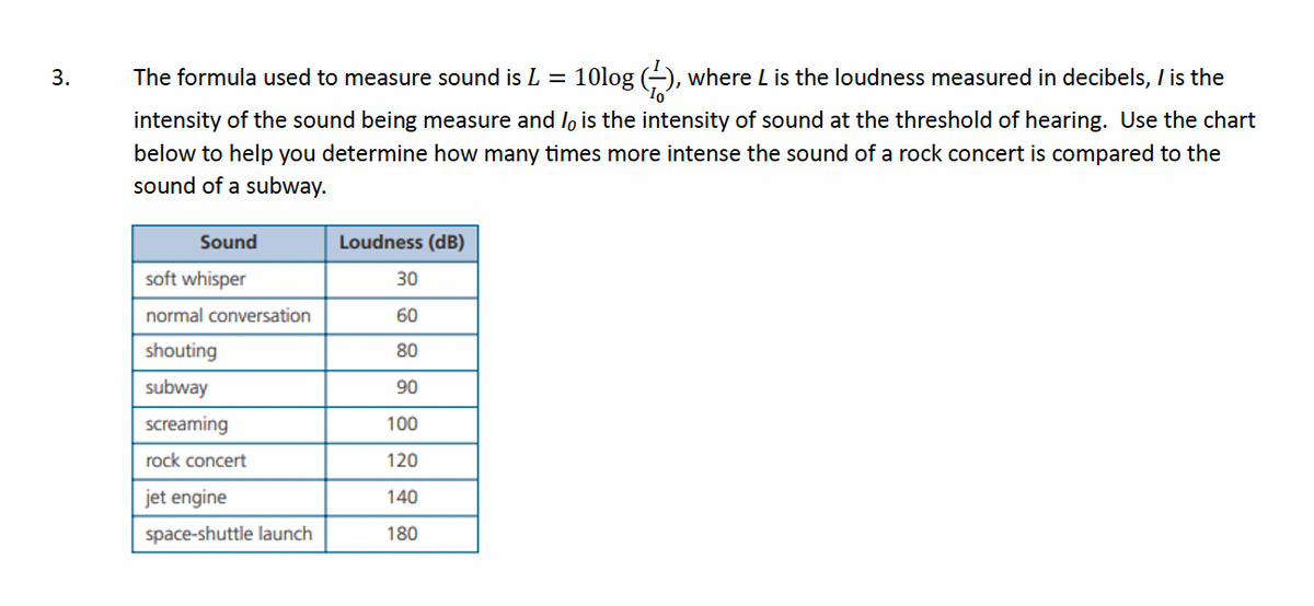 3.
The formula used to measure sound is L = 10log (-), where L is the loudness measured in decibels, I is the
intensity of the sound being measure and is the intensity of sound at the threshold of hearing. Use the chart
below to help you determine how many times more intense the sound of a rock concert is compared to the
sound of a subway.
Sound
soft whisper
normal conversation
shouting
subway
screaming
rock concert
jet engine
space-shuttle launch
Loudness (dB)
30
60
80
90
100
120
140
180